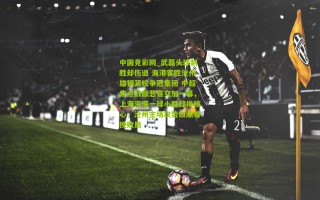 中国竞彩网_武磊头球制胜却伤退 海港客胜沧州雄狮紧咬争冠集团 中超焦点战献悲喜交加一幕，上海海港一球小胜却损核心，沧州主场攻势如潮难挽败局